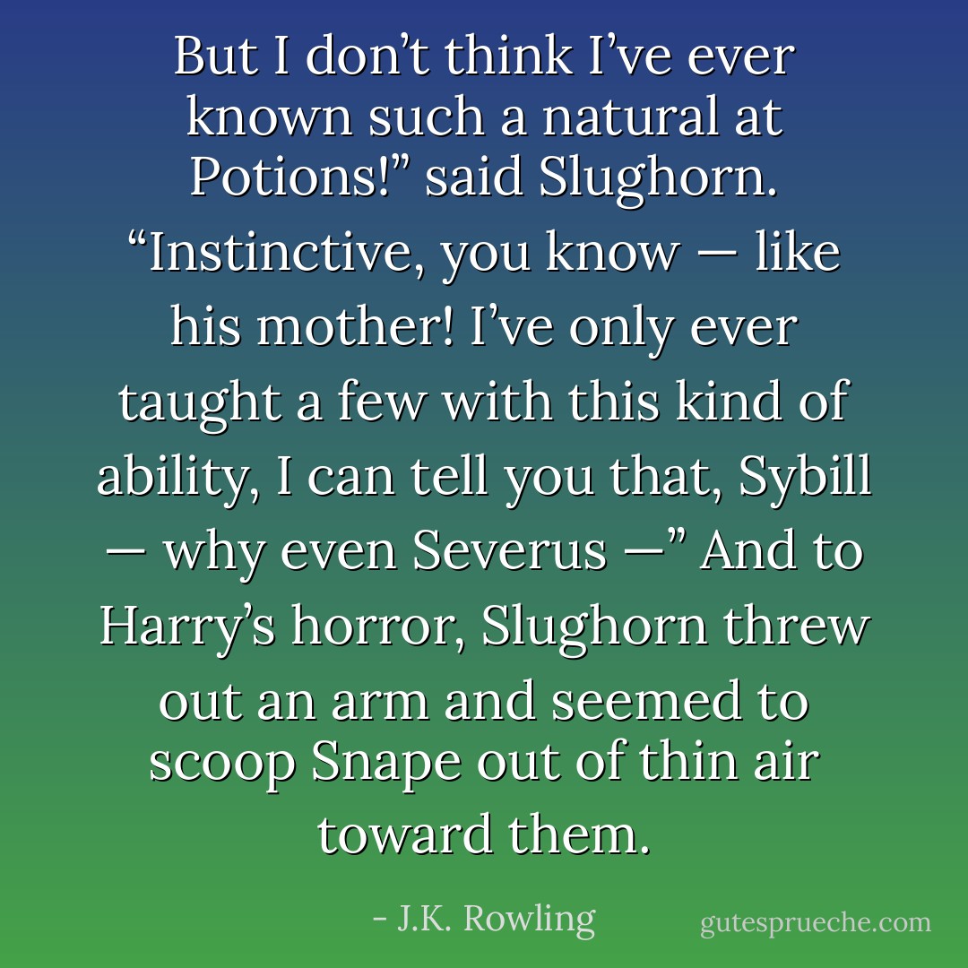 But I don’t think I’ve ever known such a natural at Potions!” said Slughorn. “Instinctive, you know — like his mother! I’ve only ever taught a few with this kind of ability, I can tell you that, Sybill — why even Severus —”<br />And to Harry’s horror, Slughorn threw out an arm and seemed to scoop Snape out of thin air toward them. - J.K. Rowling