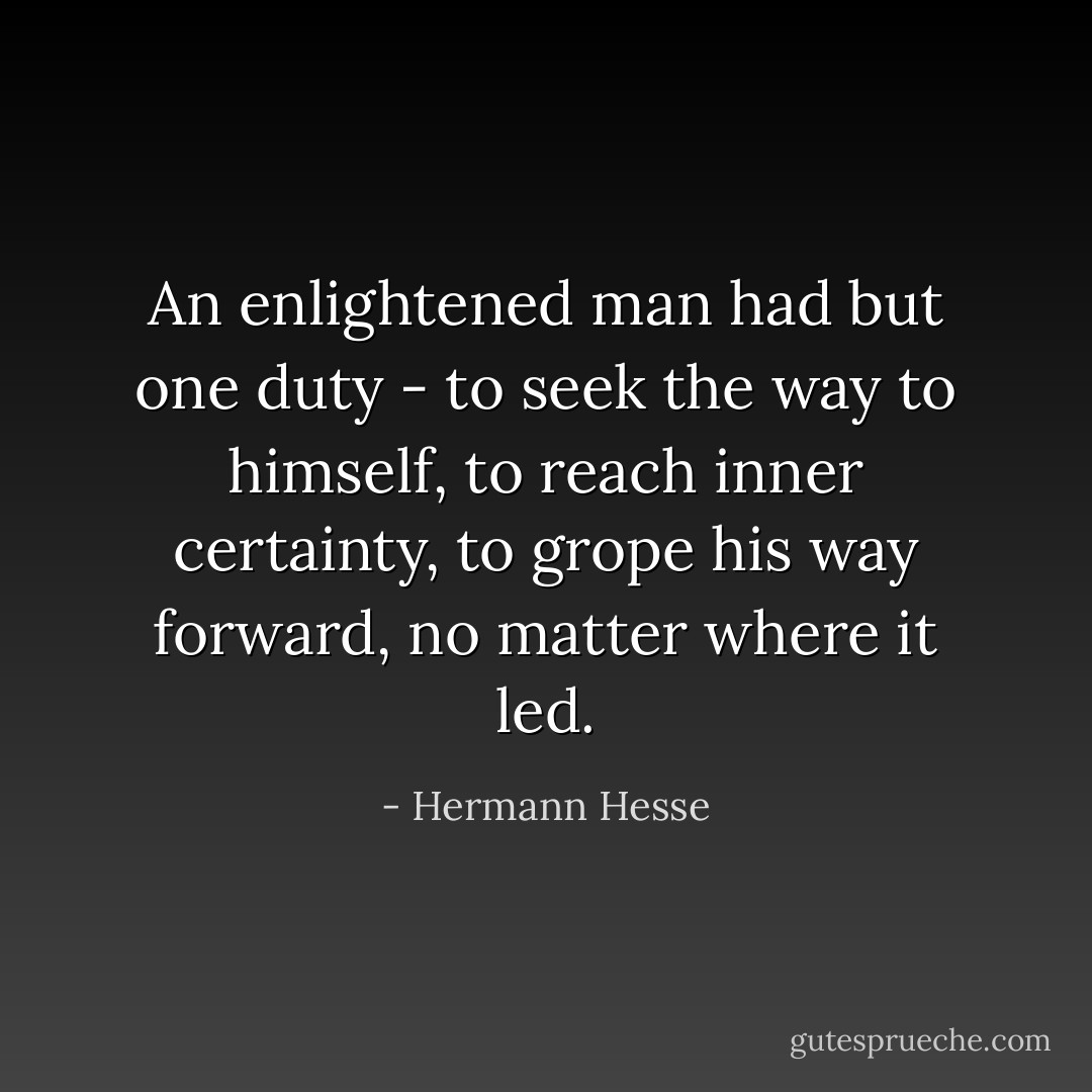 An enlightened man had but one duty - to seek the way to himself, to reach inner certainty, to grope his way forward, no matter where it led. - Hermann Hesse