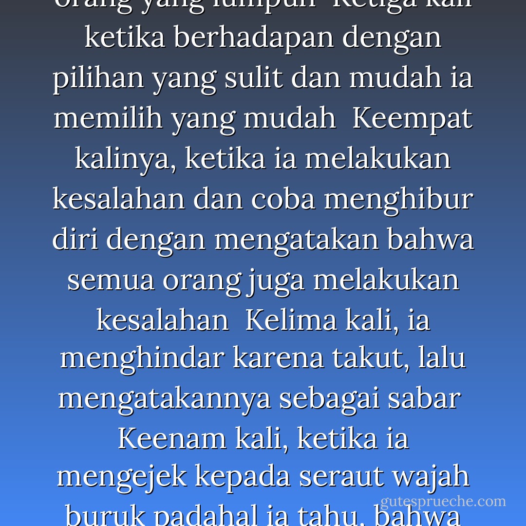 7 ALASAN MENCELA DIRI<br /><br />Tujuh kali aku pernah mencela jiwaku,<br /><br />Pertama kali ketika aku melihatnya lemah<br />padahal seharusnya ia bisa kuat<br /><br />Kedua kali ketika melihatnya berjalan terjongket-jongket, dihadapan orang yang lumpuh<br /><br />Ketiga kali ketika berhadapan dengan pilihan yang sulit dan mudah<br />ia memilih yang mudah<br /><br />Keempat kalinya, ketika ia melakukan kesalahan dan coba menghibur diri dengan mengatakan bahwa semua orang juga melakukan kesalahan<br /><br />Kelima kali, ia menghindar karena takut, lalu mengatakannya sebagai sabar<br /><br />Keenam kali, ketika ia mengejek kepada seraut wajah buruk<br />padahal ia tahu, bahwa wajah itu adalah salah satu topeng yang sering ia pakai<br /><br />Dan ketujuh, ketika ia menyanyikan lagu pujian dan menganggap itu sebagai suatu yang bermanfaat - Kahlil Gibran