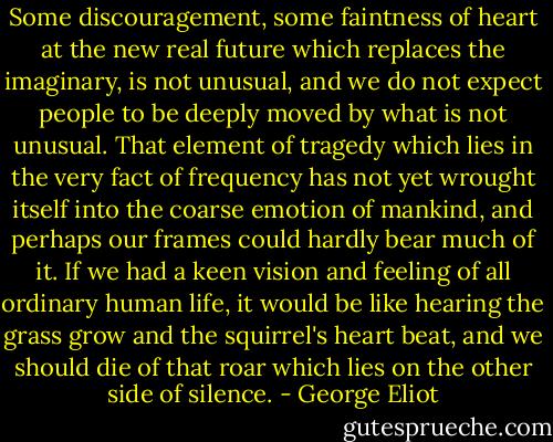 Some discouragement, some faintness of heart at the new real future which replaces the imaginary, is not unusual, and we do not expect people to be deeply moved by what is not unusual. That element of tragedy which lies in the very fact of frequency has not yet wrought itself into the coarse emotion of mankind, and perhaps our frames could hardly bear much of it. If we had a keen vision and feeling of all ordinary human life, it would be like hearing the grass grow and the squirrel's heart beat, and we should die of that roar which lies on the other side of silence. - George Eliot
