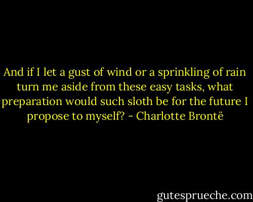 And if I let a gust of wind or a sprinkling of rain turn me aside from these easy tasks, what preparation would such sloth be for the future I propose to myself? - Charlotte Brontë