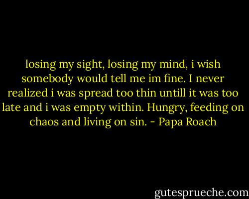losing my sight, losing my mind, i wish somebody would tell me im fine. I never realized i was spread too thin untill it was too late and i was empty within. Hungry, feeding on chaos and living on sin. - Papa Roach