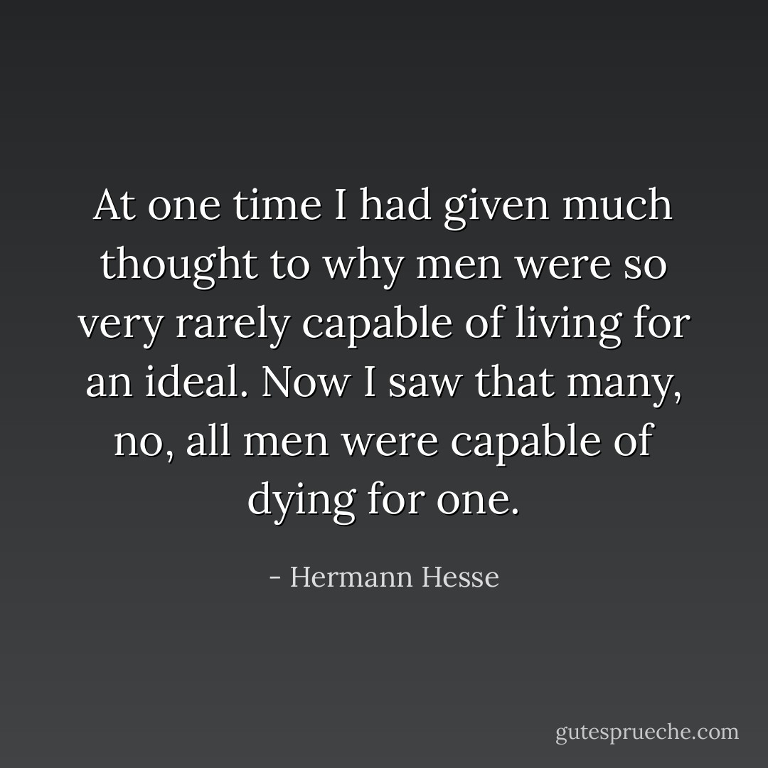 At one time I had given much thought to why men were so very rarely capable of living for an ideal. Now I saw that many, no, all men were capable of dying for one. - Hermann Hesse