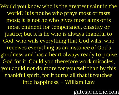 Would you know who is the greatest saint in the world? It is not he who prays most or fasts most; it is not he who gives most alms or is most eminent for temperance, chastity or justice; but it is he who is always thankful to God, who wills everything that God wills, who receives everything as an instance of God’s goodness and has a heart always ready to praise God for it. Could you therefore work miracles, you could not do more for yourself than by this thankful spirit, for it turns all that it touches into happiness. - William Law