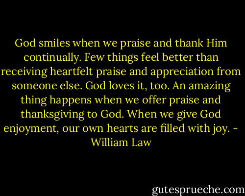 God smiles when we praise and thank Him continually. Few things feel better than receiving heartfelt praise and appreciation from someone else. God loves it, too. An amazing thing happens when we offer praise and thanksgiving to God. When we give God enjoyment, our own hearts are filled with joy. - William Law