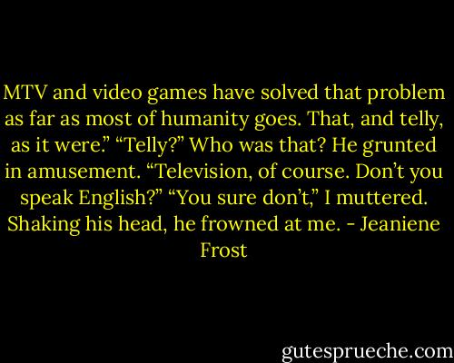 MTV and video games have solved that problem as far as most of humanity goes. That, and telly, as it were.”<br />“Telly?” Who was that?<br />He grunted in amusement. “Television, of course. Don’t you speak English?”<br />“You sure don’t,” I muttered.<br />Shaking his head, he frowned at me. - Jeaniene Frost