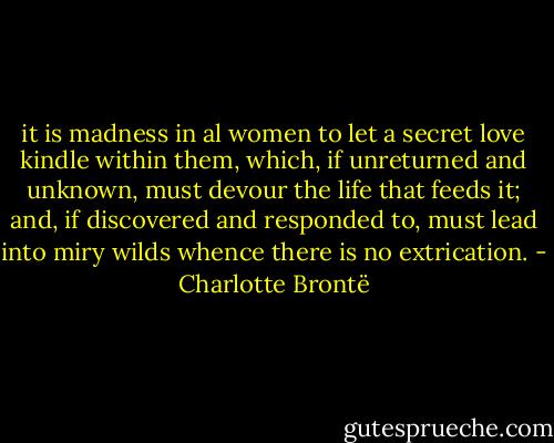 it is madness in al women to let a secret love kindle within them, which, if unreturned and unknown, must devour the life that feeds it; and, if discovered and responded to, must lead into miry wilds whence there is no extrication. - Charlotte Brontë