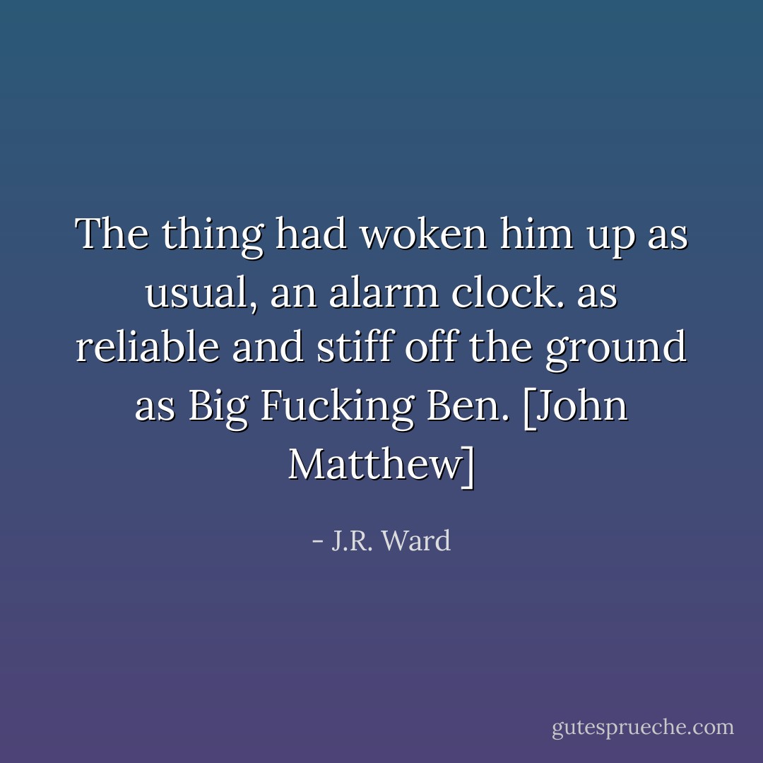 The thing had woken him up as usual, an alarm clock. as reliable and stiff off the ground as Big Fucking Ben. [John Matthew] - J.R. Ward