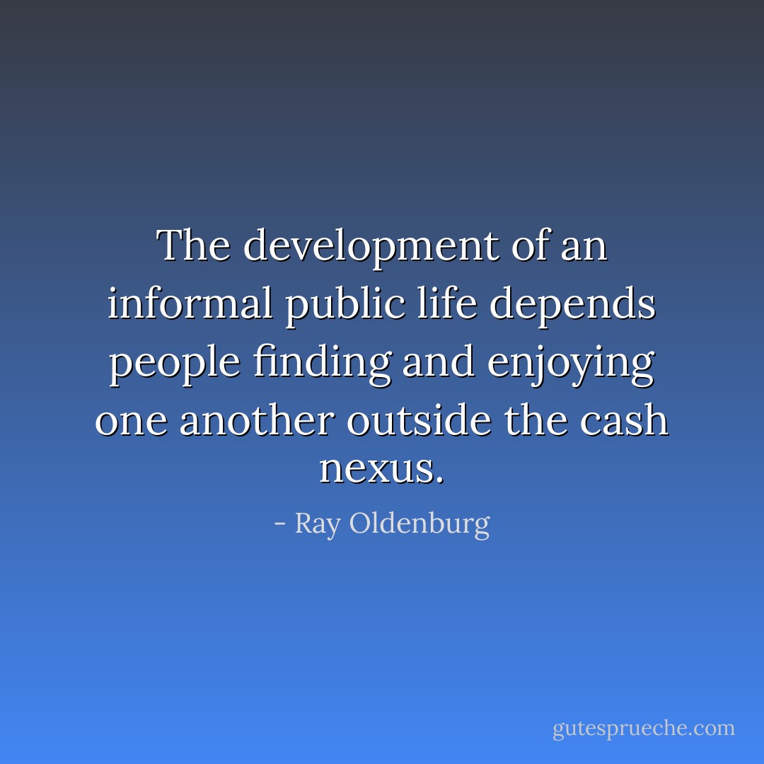 The development of an informal public life depends people finding and enjoying one another outside the cash nexus. - Ray Oldenburg