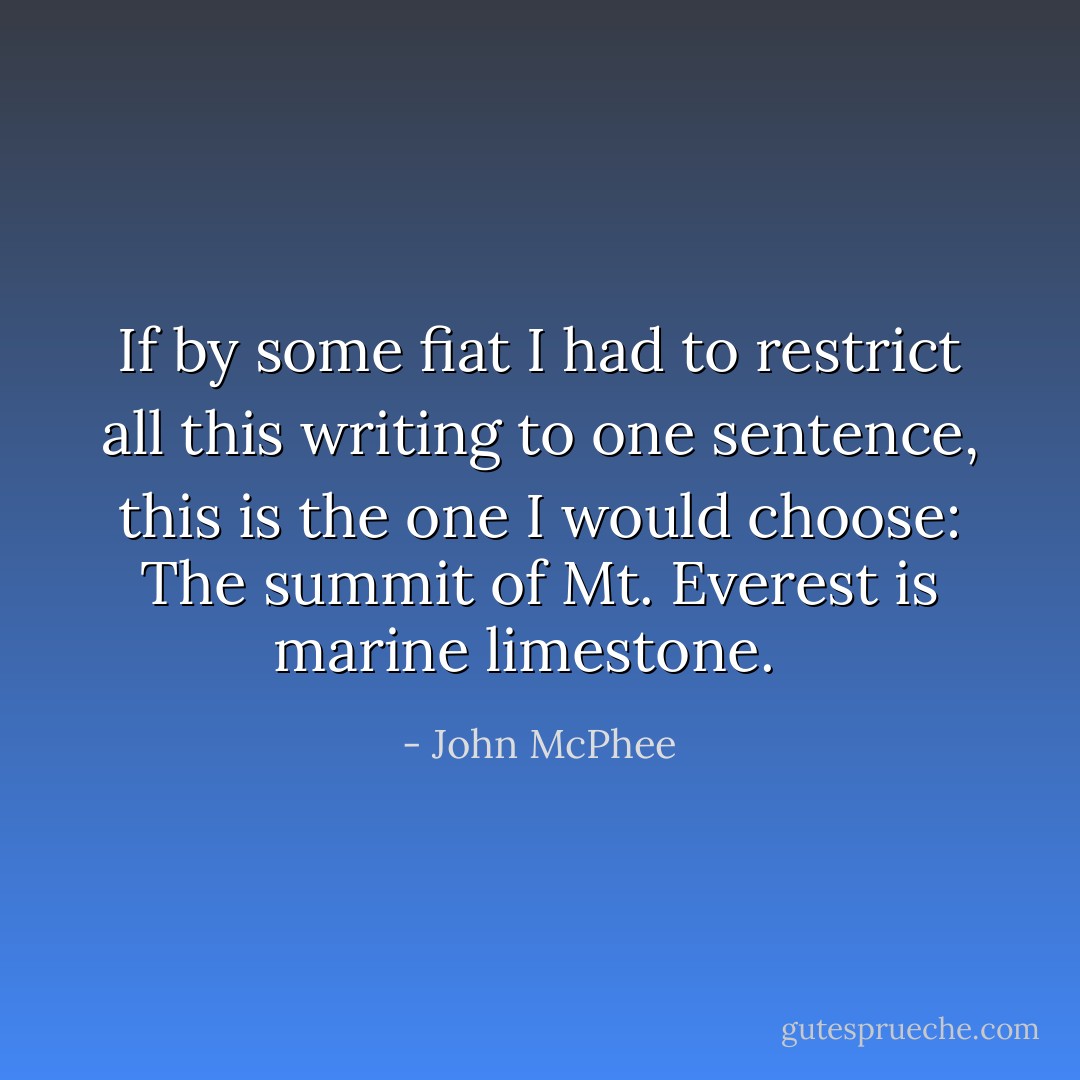 If by some fiat I had to restrict all this writing to one sentence, this is the one I would choose: The summit of Mt. Everest is marine limestone. <br /> - John McPhee