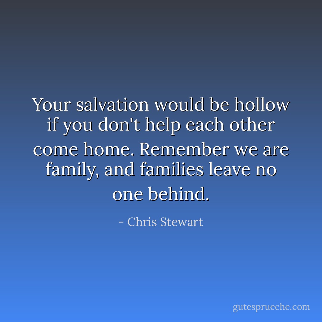 Your salvation would be hollow if you don't help each other come home. Remember we are family, and families leave no one behind. - Chris Stewart