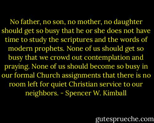 No father, no son, no mother, no daughter should get so busy that he or she does not have time to study the scriptures and the words of modern prophets. None of us should get so busy that we crowd out contemplation and praying. None of us should become so busy in our formal Church assignments that there is no room left for quiet Christian service to our neighbors. - Spencer W. Kimball