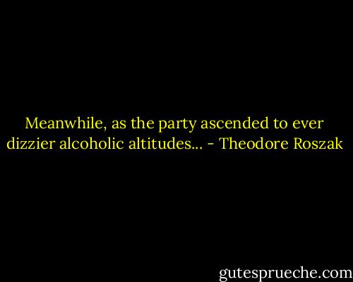Meanwhile, as the party ascended to ever dizzier alcoholic altitudes... - Theodore Roszak