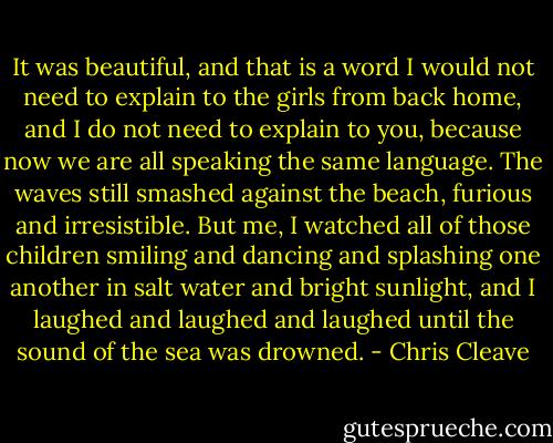It was beautiful, and that is a word I would not need to explain to the girls from back home, and I do not need to explain to you, because now we are all speaking the same language. The waves still smashed against the beach, furious and irresistible. But me, I watched all of those children smiling and dancing and splashing one another in salt water and bright sunlight, and I laughed and laughed and laughed until the sound of the sea was drowned. - Chris Cleave
