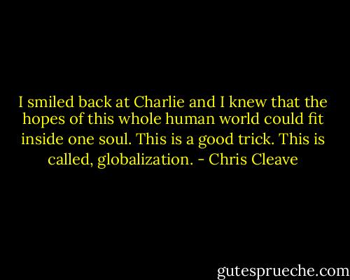 I smiled back at Charlie and I knew that the hopes of this whole human world could fit inside one soul. This is a good trick. This is called, globalization. - Chris Cleave