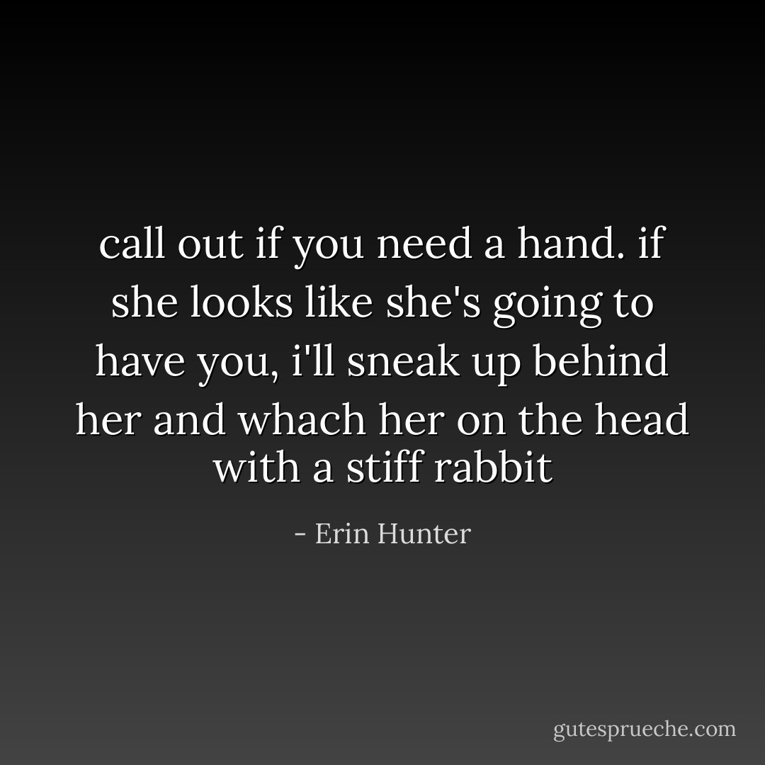 call out if you need a hand. if she looks like she's going to have you, i'll sneak up behind her and whach her on the head with a stiff rabbit - Erin Hunter