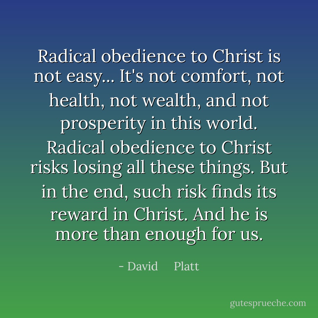 Radical obedience to Christ is not easy... It's not comfort, not health, not wealth, and not prosperity in this world. Radical obedience to Christ risks losing all these things. But in the end, such risk finds its reward in Christ. And he is more than enough for us. - David     Platt