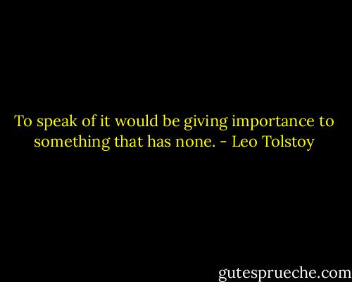 To speak of it would be giving importance to something that has none. - Leo Tolstoy