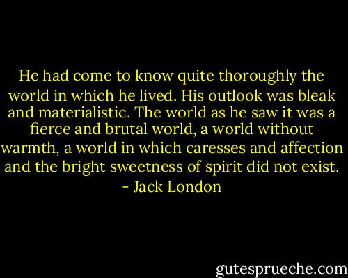He had come to know quite thoroughly the world in which he lived. His outlook was bleak and materialistic. The world as he saw it was a fierce and brutal world, a world without warmth, a world in which caresses and affection and the bright sweetness of spirit did not exist. - Jack London