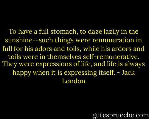 To have a full stomach, to daze lazily in the sunshine--such things were remuneration in full for his adors and toils, while his ardors and toils were in themselves self-remunerative. They were expressions of life, and life is always happy when it is expressing itself. - Jack London
