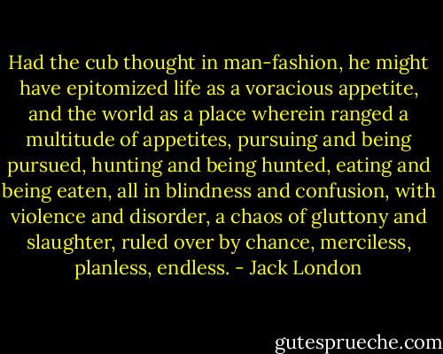 Had the cub thought in man-fashion, he might have epitomized life as a voracious appetite, and the world as a place wherein ranged a multitude of appetites, pursuing and being pursued, hunting and being hunted, eating and being eaten, all in blindness and confusion, with violence and disorder, a chaos of gluttony and slaughter, ruled over by chance, merciless, planless, endless. - Jack London