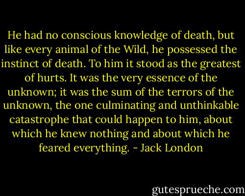He had no conscious knowledge of death, but like every animal of the Wild, he possessed the instinct of death. To him it stood as the greatest of hurts. It was the very essence of the unknown; it was the sum of the terrors of the unknown, the one culminating and unthinkable catastrophe that could happen to him, about which he knew nothing and about which he feared everything. - Jack London