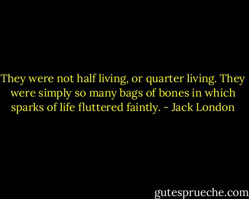 They were not half living, or quarter living. They were simply so many bags of bones in which sparks of life fluttered faintly. - Jack London
