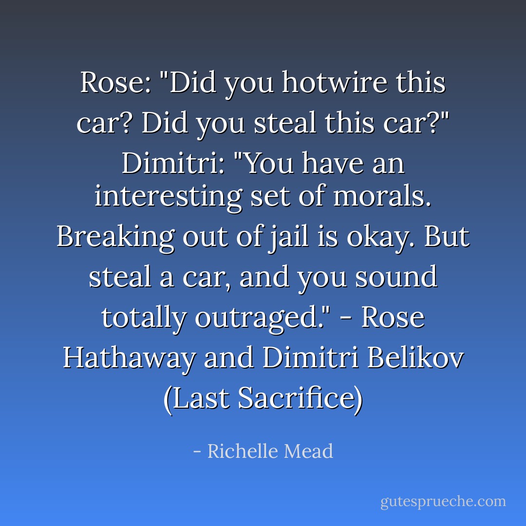 Rose: "Did you hotwire this car? Did you steal this car?"<br />Dimitri: "You have an interesting set of morals. Breaking out of jail is okay. But steal a car, and you sound totally outraged."<br />- Rose Hathaway and Dimitri Belikov (Last Sacrifice) - Richelle Mead