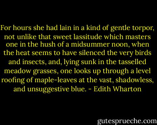 For hours she had lain in a kind of gentle torpor, not unlike that sweet lassitude which masters one in the hush of a midsummer noon, when the heat seems to have silenced the very birds and insects, and, lying sunk in the tasselled meadow grasses, one looks up through a level roofing of maple-leaves at the vast, shadowless, and unsuggestive blue. - Edith Wharton