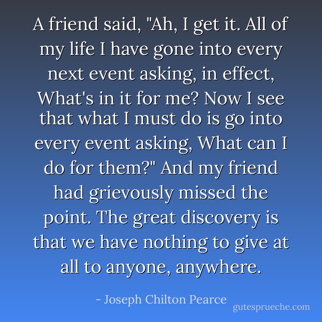 A friend said, "Ah, I get it. All of my life I have gone into every next event asking, in effect, What's in it for me? Now I see that what I must do is go into every event asking, What can I do for them?" And my friend had grievously missed the point. The great discovery is that we have nothing to give at all to anyone, anywhere. - Joseph Chilton Pearce