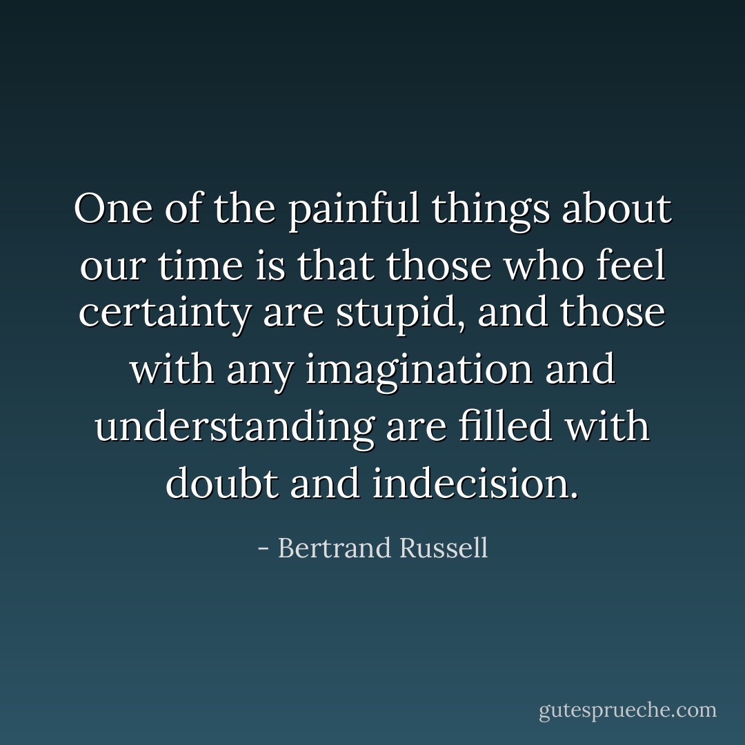 One of the painful things about our time is that those who feel certainty are stupid, and those with any imagination and understanding are filled with doubt and indecision. - Bertrand Russell
