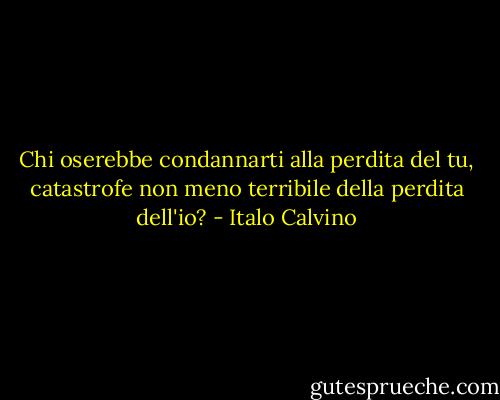 Chi oserebbe condannarti alla perdita del tu, catastrofe non meno terribile della perdita dell'io? - Italo Calvino