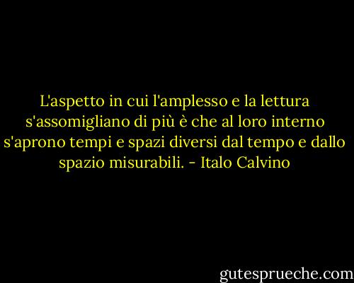 L'aspetto in cui l'amplesso e la lettura s'assomigliano di più è che al loro interno s'aprono tempi e spazi diversi dal tempo e dallo spazio misurabili. - Italo Calvino