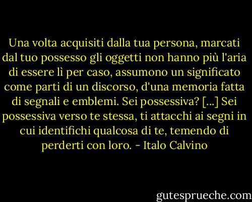 Una volta acquisiti dalla tua persona, marcati dal tuo possesso gli oggetti non hanno più l'aria di essere lì per caso, assumono un significato come parti di un discorso, d'una memoria fatta di segnali e emblemi. Sei possessiva? [...] Sei possessiva verso te stessa, ti attacchi ai segni in cui identifichi qualcosa di te, temendo di perderti con loro. - Italo Calvino