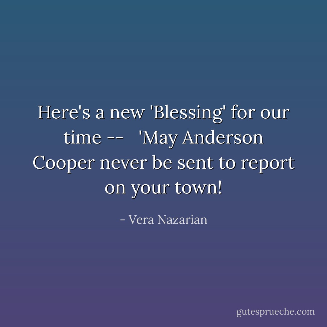 Here's a new 'Blessing' for our time -- <br /><br />'May Anderson Cooper never be sent to report on <i>your</i> town! - Vera Nazarian