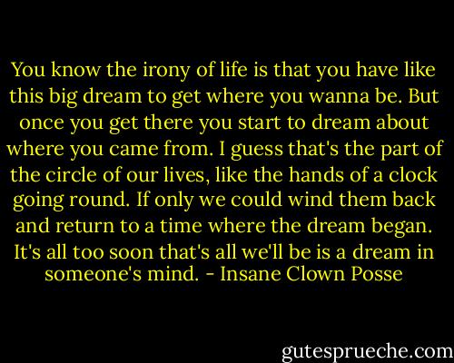 You know the irony of life is that you have like this big dream to get where you wanna be. But once you get there you start to dream about where you came from. I guess that's the part of the circle of our lives, like the hands of a clock going round. If only we could wind them back and return to a time where the dream began. It's all too soon that's all we'll be is a dream in someone's mind. - Insane Clown Posse
