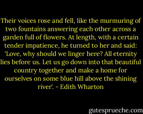 Their voices rose and fell, like the murmuring of two fountains answering each other across a garden full of flowers. At length, with a certain tender impatience, he turned to her and said: 'Love, why should we linger here? All eternity lies before us. Let us go down into that beautiful country together and make a home for ourselves on some blue hill above the shining river'. - Edith Wharton