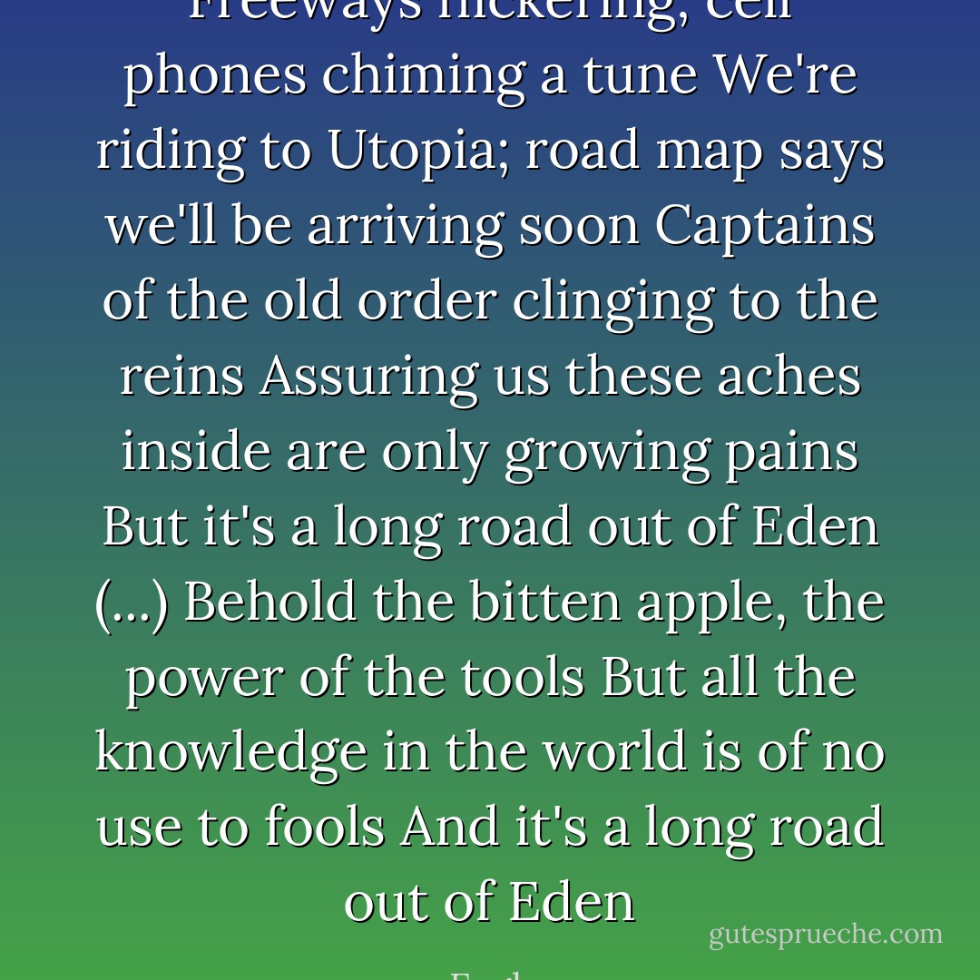 Freeways flickering; cell phones chiming a tune<br />We're riding to Utopia; road map says we'll be arriving soon<br />Captains of the old order clinging to the reins<br />Assuring us these aches inside are only growing pains<br />But it's a long road out of Eden<br />(...)<br />Behold the bitten apple, the power of the tools<br />But all the knowledge in the world is of no use to fools<br />And it's a long road out of Eden - Eagles