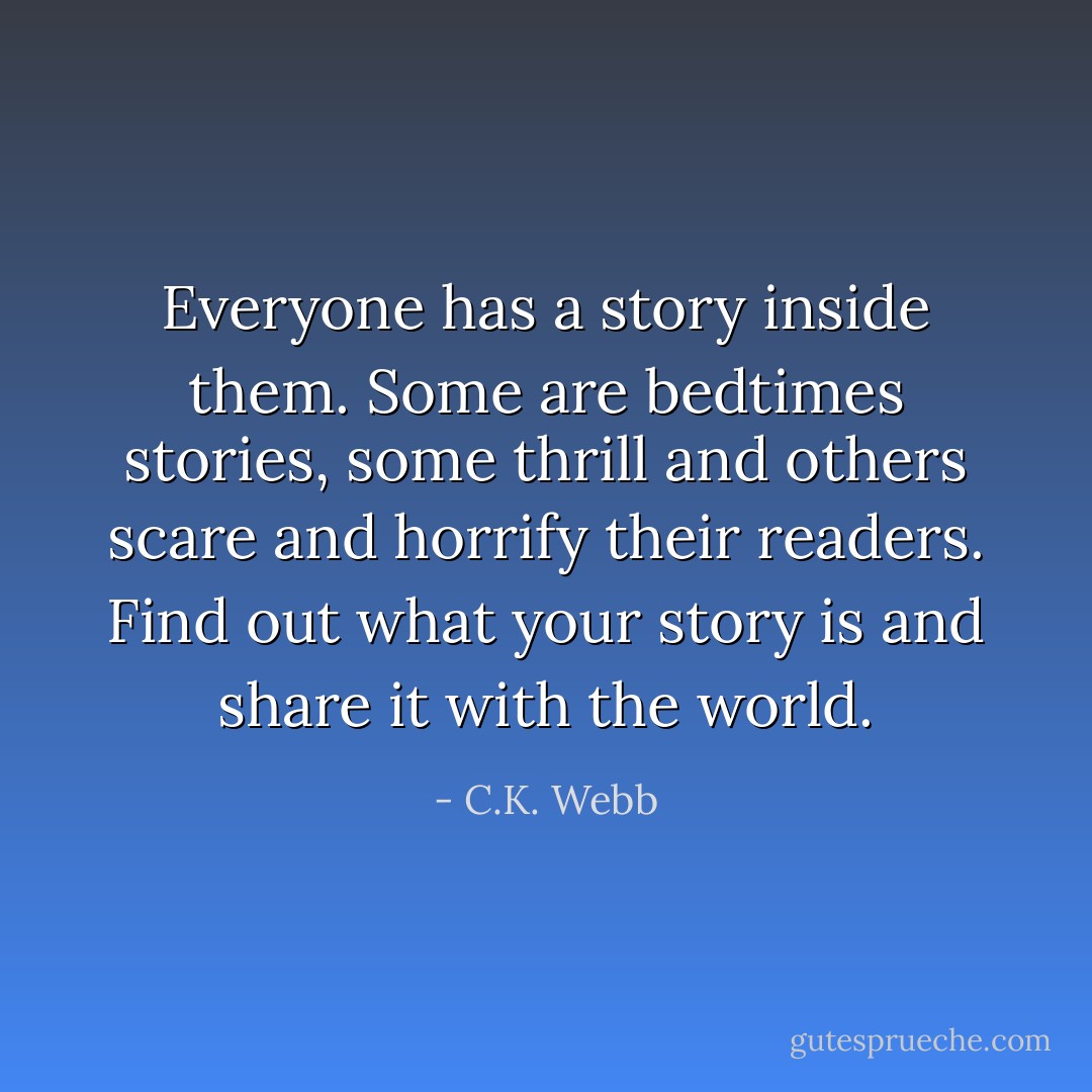 Everyone has a story inside them. Some are bedtimes stories, some thrill and others scare and horrify their readers. Find out what your story is and share it with the world. - C.K. Webb
