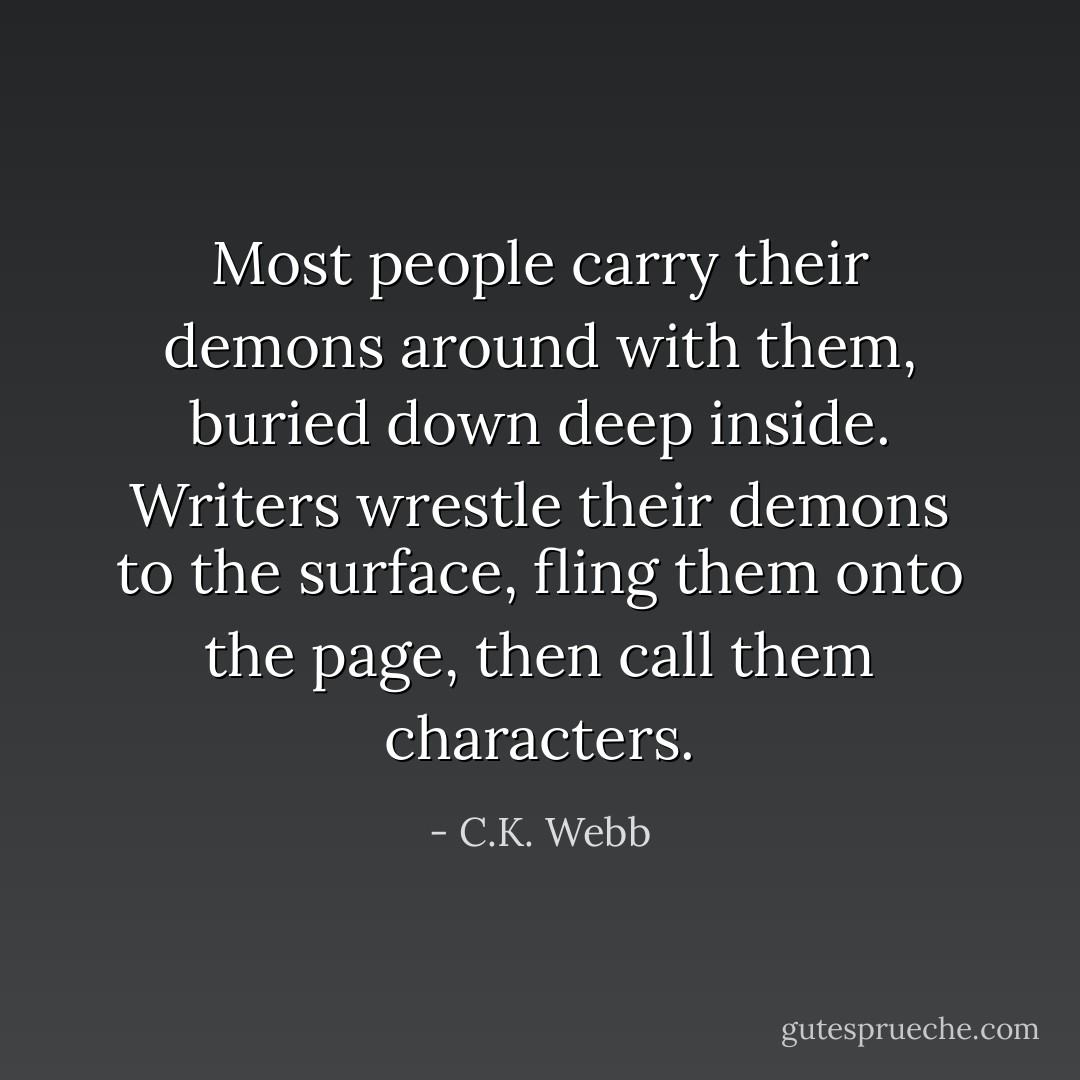 Most people carry their demons around with them, buried down deep inside. Writers wrestle their demons to the surface, fling them onto the page, then call them characters. - C.K. Webb