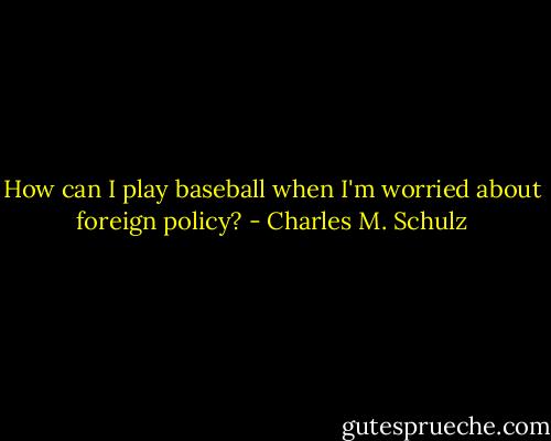 How can I play baseball when I'm worried about foreign policy? - Charles M. Schulz