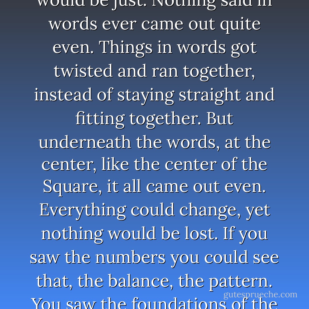 If a book were written all in numbers, it would be true. It would be just. Nothing said in words ever came out quite even. Things in words got twisted and ran together, instead of staying straight and fitting together. But underneath the words, at the center, like the center of the Square, it all came out even. Everything could change, yet nothing would be lost. If you saw the numbers you could see that, the balance, the pattern. You saw the foundations of the world. And they were solid. - Ursula K. Le Guin