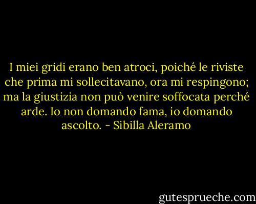 I miei gridi erano ben atroci, poiché le riviste che prima mi sollecitavano, ora mi respingono; ma la giustizia non può venire soffocata perché arde. Io non domando fama, io domando ascolto. - Sibilla Aleramo