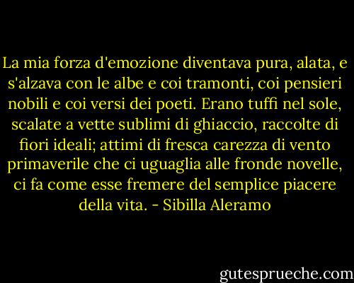 La mia forza d'emozione diventava pura, alata, e s'alzava con le albe e coi tramonti, coi pensieri nobili e coi versi dei poeti. Erano tuffi nel sole, scalate a vette sublimi di ghiaccio, raccolte di fiori ideali; attimi di fresca carezza di vento primaverile che ci uguaglia alle fronde novelle, ci fa come esse fremere del semplice piacere della vita. - Sibilla Aleramo