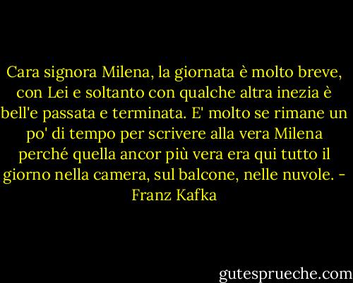Cara signora Milena,<br />la giornata è molto breve, con Lei e soltanto con qualche altra inezia è bell'e passata e terminata. E' molto se rimane un po' di tempo per scrivere alla vera Milena perché quella ancor più vera era qui tutto il giorno nella camera, sul balcone, nelle nuvole. - Franz Kafka