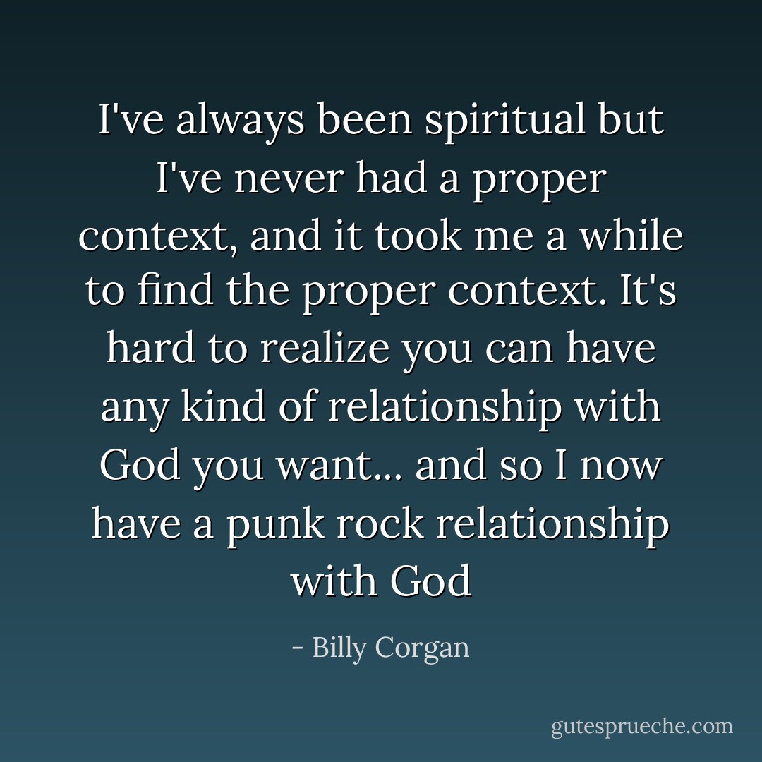 I've always been spiritual but I've never had a proper context, and it took me a while to find the proper context. It's hard to realize you can have any kind of relationship with God you want... and so I now have a punk rock relationship with God - Billy Corgan