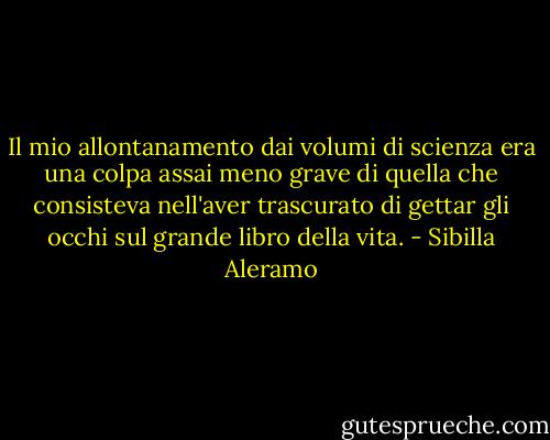 Il mio allontanamento dai volumi di scienza era una colpa assai meno grave di quella che consisteva nell'aver trascurato di gettar gli occhi sul grande libro della vita. - Sibilla Aleramo