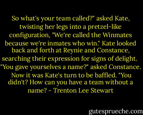 So what's your team called?" asked Kate, twisting her legs into a pretzel-like configuration, "We're called the Winmates because we're inmates who win." Kate looked back and forth at Reynie and Constance, searching their expression for signs of delight. <br />"You gave yourselves a name?" asked Constance. <br />Now it was Kate's turn to be baffled. "You didn't? How can you have a team without a name? - Trenton Lee Stewart