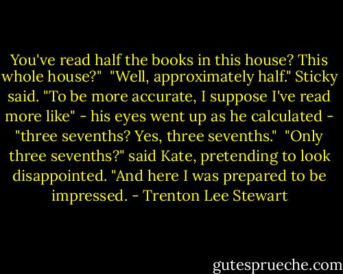 You've read half the books in this house? This whole house?" <br />"Well, approximately half." Sticky said. "To be more accurate, I suppose I've read more like" - his eyes went up as he calculated - "three sevenths? Yes, three sevenths." <br />"Only three sevenths?" said Kate, pretending to look disappointed. "And here I was prepared to be impressed. - Trenton Lee Stewart