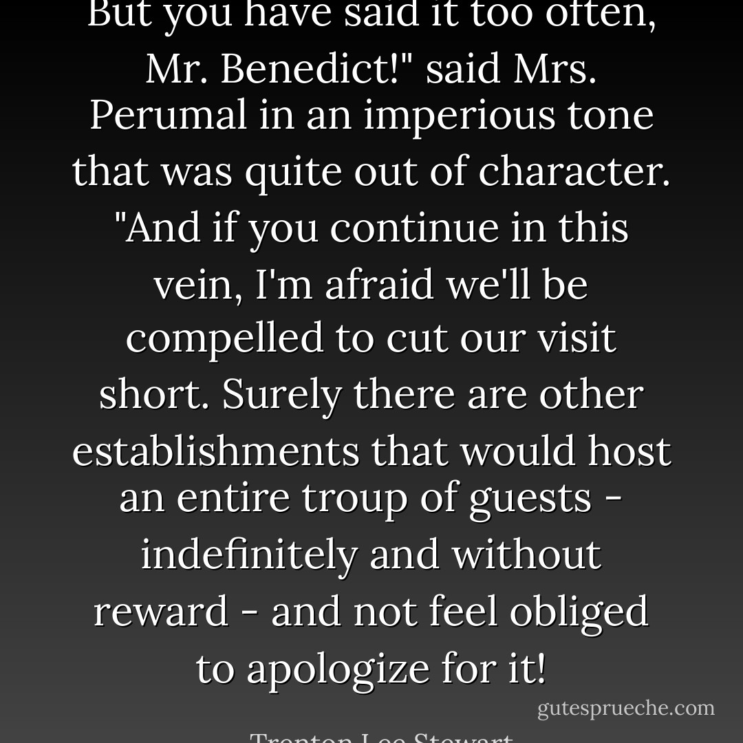But you have said it too often, Mr. Benedict!" said Mrs. Perumal in an imperious tone that was quite out of character. "And if you continue in this vein, I'm afraid we'll be compelled to cut our visit short. Surely there are other establishments that would host an entire troup of guests - indefinitely and without reward - and not feel obliged to apologize for it! - Trenton Lee Stewart